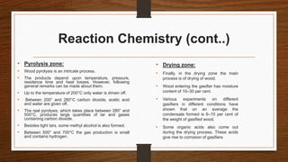Reaction Chemistry (cont..)
• Pyrolysis zone:
• Wood pyrolysis is an intricate process.
• The products depend upon temperature, pressure,
residence time and heat losses. However, following
general remarks can be made about them.
• Up to the temperature of 200°C only water is driven off.
• Between 200° and 280°C carbon dioxide, acetic acid
and water are given off.
• The real pyrolysis, which takes place between 280° and
500°C, produces large quantities of tar and gases
containing carbon dioxide.
• Besides light tars, some methyl alcohol is also formed.
• Between 500° and 700°C the gas production is small
and contains hydrogen.
• Drying zone:
• Finally, in the drying zone the main
process is of drying of wood.
• Wood entering the gasifier has moisture
content of 10–30 per cent.
• Various experiments on different
gasifiers in different conditions have
shown that on an average the
condensate formed is 6–10 per cent of
the weight of gasified wood.
• Some organic acids also come out
during the drying process. These acids
give rise to corrosion of gasifiers
 