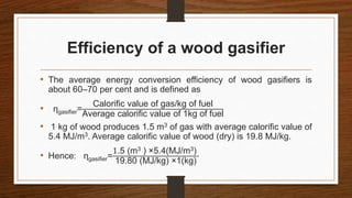 Efficiency of a wood gasifier
• The average energy conversion efficiency of wood gasifiers is
about 60–70 per cent and is defined as
• ηgasifier=
Calorific value of gas/kg of fuel
Average calorific value of 1kg of fuel
• 1 kg of wood produces 1.5 m3 of gas with average calorific value of
5.4 MJ/m3. Average calorific value of wood (dry) is 19.8 MJ/kg.
• Hence: ηgasifier=
1.5 (m3 ) ×5.4(MJ/m3)
19.80 (MJ/kg) ×1(kg)
 