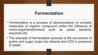 Fermentation
• Fermentation is a process of decomposition of complex
molecules of organic compound under the influence of
micro-organism(ferment) such as yeast, bacteria,
enzymes etc.
• The example of fermentation process is the conversion of
grains and sugar crops into ethanol and CO2 in presence
of yeast.
 