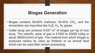 Biogas Generation
• Biogas contains 55-65% methane, 30-40% CO2, and the
remainders are impurities like H2S, H2, N2 gases.
• Cattle dung can produce 0.037 m3 of biogas per kg of cow
dung. The calorific value of gas is 21000 to 23000 kJ/kg or
about 38000 kJ/m3 of gas. The material from which biogas is
produced retains its value as fertilizer or as animal feed
which can be used after certain processing.
 