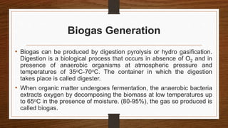 Biogas Generation
• Biogas can be produced by digestion pyrolysis or hydro gasification.
Digestion is a biological process that occurs in absence of O2 and in
presence of anaerobic organisms at atmospheric pressure and
temperatures of 35oC-70oC. The container in which the digestion
takes place is called digester.
• When organic matter undergoes fermentation, the anaerobic bacteria
extracts oxygen by decomposing the biomass at low temperatures up
to 65oC in the presence of moisture. (80-95%), the gas so produced is
called biogas.
 
