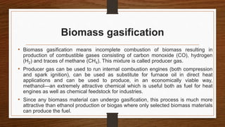 Biomass gasification
• Biomass gasification means incomplete combustion of biomass resulting in
production of combustible gases consisting of carbon monoxide (CO), hydrogen
(H2) and traces of methane (CH4). This mixture is called producer gas.
• Producer gas can be used to run internal combustion engines (both compression
and spark ignition), can be used as substitute for furnace oil in direct heat
applications and can be used to produce, in an economically viable way,
methanol—an extremely attractive chemical which is useful both as fuel for heat
engines as well as chemical feedstock for industries.
• Since any biomass material can undergo gasification, this process is much more
attractive than ethanol production or biogas where only selected biomass materials
can produce the fuel.
 