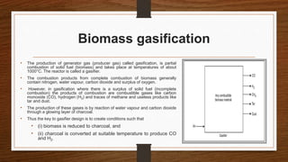 Biomass gasification
• The production of generator gas (producer gas) called gasification, is partial
combustion of solid fuel (biomass) and takes place at temperatures of about
1000°C. The reactor is called a gasifier.
• The combustion products from complete combustion of biomass generally
contain nitrogen, water vapour, carbon dioxide and surplus of oxygen.
• However, in gasification where there is a surplus of solid fuel (incomplete
combustion) the products of combustion are combustible gases like carbon
monoxide (CO), hydrogen (H2) and traces of methane and useless products like
tar and dust.
• The production of these gases is by reaction of water vapour and carbon dioxide
through a glowing layer of charcoal.
• Thus the key to gasifier design is to create conditions such that
• (i) biomass is reduced to charcoal, and
• (ii) charcoal is converted at suitable temperature to produce CO
and H2.
 