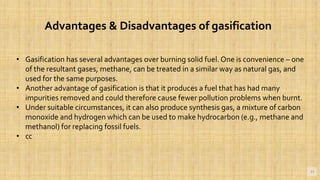 11
• Gasification has several advantages over burning solid fuel. One is convenience – one
of the resultant gases, methane, can be treated in a similar way as natural gas, and
used for the same purposes.
• Another advantage of gasification is that it produces a fuel that has had many
impurities removed and could therefore cause fewer pollution problems when burnt.
• Under suitable circumstances, it can also produce synthesis gas, a mixture of carbon
monoxide and hydrogen which can be used to make hydrocarbon (e.g., methane and
methanol) for replacing fossil fuels.
• cc
Advantages & Disadvantages of gasification
 