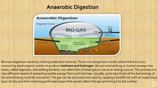 12
Anaerobic Digestion
Biomass digestion works by utilizing anaerobic bacteria.These microorganisms works where there is no air,
consuming dead organic matter to produce methane and hydrogen.We put animal dung or human sewage into
tanks, called digesters, and adding bacteria, we collect the emitted gas to use as an energy source.This process is a
very efficient means of extracting usable energy from such biomass. Usually, up to two thirds of the fuel energy of
the animal dung could be recovered.The gas can be extracted and used by capping a landfill site with an impervious
layer of clay and then inserting perforated pipes that would collect the gas and bring it to the surface.
 