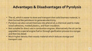 16
Advantages & Disadvantages of Pyrolysis
• The oil, which is easier to store and transport than solid biomass material, is
then burned like petroleum to generate electricity.
• Pyrolysis can also convert biomass into phenol oil, a chemical used to make
wood adhesives, molded plastics, and foam insulation.
• Not suitable for direct use in combustion engines. Alternatively the oil can be
upgraded to a special engine fuel or through gasification process to a syngas
and then bio diesel.
• Much higher density then woody material which reduces storage and
transport cost.
 