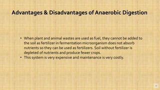 19
Advantages & Disadvantages of Anaerobic Digestion
• When plant and animal wastes are used as fuel, they cannot be added to
the soil as fertilizer in fermentation microorganism does not absorb
nutrients so they can be used as fertilizers. Soil without fertilizer is
depleted of nutrients and produce fewer crops.
• This system is very expensive and maintenance is very costly.
 