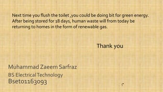 Muhammad Zaeem Sarfraz
BS ElectricalTechnology
Bset01163093
Next time you flush the toilet ,you could be doing bit for green energy.
After being stored for 18 days, human waste will from today be
returning to homes in the form of renewable gas.
Thank you
 