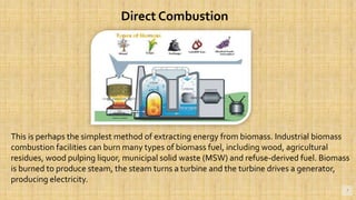 7
Direct Combustion
This is perhaps the simplest method of extracting energy from biomass. Industrial biomass
combustion facilities can burn many types of biomass fuel, including wood, agricultural
residues, wood pulping liquor, municipal solid waste (MSW) and refuse-derived fuel. Biomass
is burned to produce steam, the steam turns a turbine and the turbine drives a generator,
producing electricity.
 