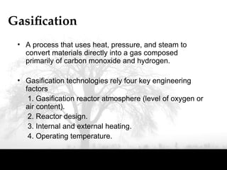 Gasification
• A process that uses heat, pressure, and steam to
convert materials directly into a gas composed
primarily of carbon monoxide and hydrogen.
• Gasification technologies rely four key engineering
factors
1. Gasification reactor atmosphere (level of oxygen or
air content).
2. Reactor design.
3. Internal and external heating.
4. Operating temperature.
 