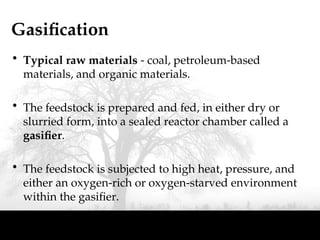 Gasification
• Typical raw materials - coal, petroleum-based
materials, and organic materials.
• The feedstock is prepared and fed, in either dry or
slurried form, into a sealed reactor chamber called a
gasifier.
• The feedstock is subjected to high heat, pressure, and
either an oxygen-rich or oxygen-starved environment
within the gasifier.
 