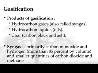Gasification
• Products of gasification :
* Hydrocarbon gases (also called syngas).
* Hydrocarbon liquids (oils).
* Char (carbon black and ash).
• Syngas is primarily carbon monoxide and
hydrogen (more than 85 percent by volume)
and smaller quantities of carbon dioxide and
methane
 