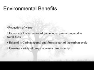 Environmental Benefits
•Reduction of waste
• Extremely low emission of greenhouse gases compared to
fossil fuels
• Ethanol is Carbon neutral and forms a part of the carbon cycle
• Growing variety of crops increases bio-diversity
 