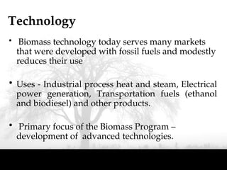 Technology
• Biomass technology today serves many markets
that were developed with fossil fuels and modestly
reduces their use
• Uses - Industrial process heat and steam, Electrical
power generation, Transportation fuels (ethanol
and biodiesel) and other products.
• Primary focus of the Biomass Program –
development of advanced technologies.
 
