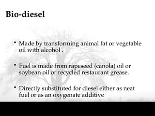 Bio-diesel
• Made by transforming animal fat or vegetable
oil with alcohol .
• Fuel is made from rapeseed (canola) oil or
soybean oil or recycled restaurant grease.
• Directly substituted for diesel either as neat
fuel or as an oxygenate additive
 