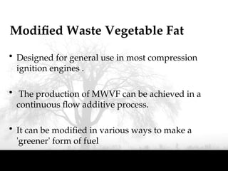 Modified Waste Vegetable Fat
• Designed for general use in most compression
ignition engines .
• The production of MWVF can be achieved in a
continuous flow additive process.
• It can be modified in various ways to make a
'greener' form of fuel
 