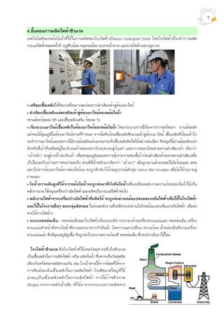 4.ขั้นตอนการผลิตไฟฟ้าชีวมวล
เทคโนโลยีของหม้อไอน้ำที่ใช้ในการผลิตของโรงไฟฟ้าเป็นแบบ Hydrograte Stoker โดยโรงไฟฟ้านี้จะทำการผลิต
กระแสไฟฟ้าตลอดทั้งปี (ฤดูหีบอ้อย หยุดรออ้อย ละลายน้ำตาล และขายไฟฟ้านอกฤดูกาล)
• เตรียมเชื้อเพลิงให้มีขนาดที่เหมาะสมก่อนการลำเลียงเข้าสู่ห้องเผาไหม้
• ลำเลียงเชื้อเพลิงแต่ละชนิดเข้าสู่ห้องเผาไหม้ของหม้อไอน้ำ
(ชานอ้อยร้อยละ 95 และเชื้อเพลิงเสริม ร้อยละ 5)
• เริ่มระบบเผาไหม้เชื้อเพลิงในห้องเผาไหม้ของหม้อไอน้ำ โดยกระบวนการนี้เริ่มจากการจุดไฟเผา ชานอ้อยอัด
แท่งจนได้อุณภูมิในห้องเผาไหม้ตามที่กำหนด จากนั้นจึงป้อนเชื้อเพลิงชีวมวลเข้าสู่ห้องเผาไหม้ เชื้อเพลิงที่ป้อนเข้าไป
จะทำการเผาไหม้และลดการใช้ชานอ้อยอัดแท่งลงจนกระทั่งเชื้อเพลิงติดไฟได้อย่างต่อเนื่อง จึงหยุดใช้ชานอ้อยอัดแท่ง
สำหรับขี้เถ้าที่เหลืออยู่ในบริเวณท้ายของตะกรับจะตกลงสู่ก้นเตา และกวาดออกโดยสายพานลำเลียงเถ้า เรียกว่า
“เถ้าหนัก” ลงสู่อ่างน้ำรองรับเถ้า เพื่อลดอุณภูมิและลดการฟุ้งกระจายของขี้เถ้าก่อนลำเลียงด้วยสายพานลำเลียงเพื่อ
เก็บในบ่อเก็บเถ้ารอการขนถ่ายต่อไป ส่วนที่มีน้ำหนักเบาเรียกว่า “เถ้าเบา” เมื่อถูกเผาแล้วจะผสมในไอร้อนและ ลอย
ออกไปจากห้องเผาไหม้ทางช่องไอร้อน จะถูกดักจับไว้ด้วยอุปกรณ์ดักฝุ่น Vetruri Wet Scrubber เพื่อไม่ให้ระบายสู่
ภายนอก
• ไอน้ำความดันสูงที่ได้จากหม้อไอน้ำจะถูกส่งมาที่กังหันไอน้ำเพื่อเปลี่ยนพลังงานความร้อนของไอน้ำให้เป็น
พลังงานกล ใช้หมุนเครื่องกำเนิดไฟฟ้าและผลิตเป็นกระแสไฟฟ้าต่อไป
• พลังงานไฟฟ้าจากเครื่องกำเนิดไฟฟ้าที่ผลิตได้ จะถูกส่งผ่านหม้อแปลงลดแรงดันไฟฟ้าเพื่อใช้ในโรงไฟฟ้า
และใช้ในโรงงานอื่นๆ ของกลุ่มมิตรผล ในส่วนพลังงานที่เหลือจะส่งผ่านไปยังหม้อแปลงเพิ่มแรงดันไฟฟ้า เพื่อส่ง
ขายให้การไฟฟ้าฯ
• ระบบหอหล่อเย็น – หอหล่อเย็นของโรงไฟฟ้าเป็นระบบปิด ประกอบด้วยเครื่องควบแน่นและ หอหล่อเย็น เครื่อง
ควบแน่นทำหน้าที่ควบไอน้ำที่ผ่านออกมาจากกังหันน้ำ โดยการแลกเปลี่ยน ความร้อน น้ำหล่อเย็นที่ผ่านเครื่อง
ควบแน่นแล้ว ซึ่งมีอุณหภูมิสูงขึ้น จึงถูกส่งไประบายความร้อนที่ หอหล่อเย็น ซึ่งจะนำกลับมาใช้ใหม่
โรงไฟฟ้าชีวมวล คือโรงไฟฟ้าที่ใช้เศษวัสดุต่างๆที่เป็นชีวมวล
เป็นเชื้อเพลิงในการผลิตไฟฟ้า หรือ ผลิตไอน้ำ ซึ่งอาจเป็นวัสดุชนิด
เดียวกันหรือหลายชนิดรวมกัน เช่น โรงน้ำตาลใช้กากอ้อยที่ได้จาก
การหีบอ้อยเป็นเชื้อเพลิงในการผลิตไฟฟ้า โรงสีขนาดใหญ่ที่ใช้
แกลบเป็นเชื้อเพลิงหลักในการผลิตไฟฟ้า การใช้ก๊าซชีวภาพ
(Biogas) จากการหมักน้ำเสีย (ที่ได้มาจากกระบวนการผลิตทาง
7
 