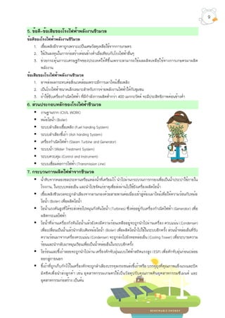 5. ข้อดี-ข้อเสียของโรงไฟฟ้าพลังงานชีวมวล
ข้อดีของโรงไฟฟ้าพลังงานชีวิมวล
1. เชื้อเพลิงมีราคาถูกเพราะเปป็นเศษวัสดุเหลือใช้จากการเกษตร
2. ใช้เงินลงทุนในการก่อสร้างค่อนข้างต่ำเมื่อเทียบกับโรงไฟฟ้าอื่นๆ
3. ช่วยกระตุ้นภาวะเศรษฐกิจของประเทศให้ดีขึ้นเพราะสามารถใช้ผลผลิตเหลือใช้ทางการเกษตรมาผลิต
พลังงาน
ข้อเสียของโรงไฟฟ้าพลังงานชีวมวล
1. อาจส่งผลกระทบต่อสิ่งแวดล้อมเพราะมีการเผาไหม้เชื้อเพลิง
2. เป็นโรงไฟฟ้าขนาดเล็กเหมาะสำหรับการจ่ายพลังงานไฟฟ้าให้กับชุมชน
3. ถ้าใช้ขับเครื่องกำเนิดไฟฟ้า ที่มีกำลังการผลิตต่ำกว่า 400 เมกกะวัตต์ จะมีประสิทธิภาพค่อนข้างต่ำ
6. ส่วนประกอบหลักของโรงไฟฟ้าชีวมวล
▪ งานฐานราก (CIVIL WORK)
▪ หม้อไอน้ำ (Boiler)
▪ ระบบลำเลียงเชื้อเพลิง (Fuel handing System)
▪ ระบบลำเลียงขี้เถ้า (Ash handing System)
▪ เครื่องกำเนิดไฟฟ้า (Steam Turbine and Generator)
▪ ระบบน้ำ (Water Treatment System)
▪ ระบบควบคุม (Control and Instrument)
▪ ระบบเชื่อมต่อการไฟฟ้า (Transmission Line)
7. กระบวนการผลิตไฟฟ้าจากชีวมวล
▪ น้ำดิบจากคลองชลประทานหรือแหล่งน้ำที่เตรียมไว้ นำไปผ่านกระบวนการกรองเพื่อเป็นน้ำประปาใช้ภายใน
โรงงาน, ในระบบหล่อเย็น และนำไปขจัดแร่ธาตุเพื่อส่งผ่านไปใช้ยังเครื่องผลิตไอน้ำ
▪ เชื้อเพลิงชีวมวลจะถูกลำเลียงจากลานกองด้วยสายพานต่อเนื่องเข้าสู่ห้องเผาไหม้เพื่อให้ความร้อนกับหม้อ
ไอน้ำ (Boiler) เพื่อผลิตไอน้ำ
▪ ไอน้ำแรงดันสูงที่ได้จะส่งต่อไปหมุนกังหันไอน้ำ (Turbines) ซึ่งต่ออยู่กับเครื่องกำเนิดไฟฟ้า (Generator) เพื่อ
ผลิตกระแสไฟฟ้า
▪ ไอน้ำที่ผ่านเครื่องกังหันไอน้ำแล้วยังคงมีความร้อนเหลืออยู่จะถูกนำไปผ่านเครื่อง ควบแน่น (Condenser)
เพื่อเปลี่ยนเป็นน้ำแล้วนำกลับเติมหม้อไอน้ำ (Boiler) เพื่อผลิตไอน้ำไปใช้ในระบบอีกครั้ง ส่วนน้ำหล่อเย็นที่รับ
ความร้อนมาจากเครื่องควบแน่น (Condenser) จะถูกส่งไปยังหอหล่อเย็น (Cooling Tower) เพื่อระบายความ
ร้อนและนำกลับมาหมุนเวียนเพื่อเป็นน้ำหล่อเย็นในระบบอีกครั้ง
▪ ไอร้อนและขี้เถ้าลอยจะถูกนำไปผ่าน เครื่องดักจับฝุ่นแบบไฟฟ้าสถิตแรงสูง (ESP) เพื่อดักจับฝุ่นก่อนปล่อย
ออกสู่ภายนอก
▪ ขี้เถ้าที่ถูกเก็บกักไว้ในเครื่องดักจะถูกลำเลียงบรรจุลงรถขนส่งขี้เถ้าหรือ บรรจุถุงที่คุณภาพแข็งแรงและปิด
มิดชิดเพื่อนำส่งลูกค้า เช่น อุตสาหกรรมเกษตรใช้เป็นวัสดุปรับคุณภาพดินอุตสาหกรรมซีเมนต์ และ
อุตสาหกรรมก่อสร้าง เป็นต้น
9
 