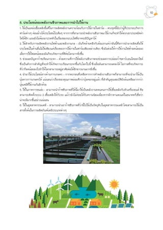 8. ประโยชน์ของพลังงานชีวภาพและการนำไปใช้งาน
1. ใช้เป็นแหล่งเชื้อเพลิงชั้นดีในการผลิตพลังงานความร้อนกับการใช้ภายในฟาร์ม – ตรงจุดนี้นับว่าผู้ที่ประกอบกิจการ
ฟาร์มต่างๆ ค่อนข้างได้ประโยชน์ไปเต็มๆ จากการที่สามารถนำพลังงานชีวภาพมาใช้งานก็จะทำให้พวกเขาประหยัดค่า
ไฟได้อีก แถมยังไม่ต้องมาปวดหัวในเรื่องของระบบไฟที่อาจจะมีปัญหาได้
2. ใช้สำหรับการผลิตพลังงานไฟฟ้าและพลังงานกล – มันก็คล้ายคลึงกับข้อแรกแต่ว่าอันนี้คือการนำมาผลิตเพื่อใช้
ประโยชน์ในด้านอื่นไม่ใช่เพียงแค่เรื่องของการใช้ภายในฟาร์มเพียงอย่างเดียว ซึ่งมันช่วยให้การใช้งานไฟฟ้าลดน้อยลง
เมื่อการใช้ไฟลดน้อยลงมันก็จะเกิดภาวะที่ดีต่อโลกมากยิ่งขึ้น
3. ช่วยลดปัญหาก๊าซเรือนกระจก – ด้วยความที่การใช้พลังงานชีวภาพจะช่วยลดการปล่อยก๊าซคาร์บอนไดออกไซด์
ซึ่งเป็นตัวการสำคัญที่จะทำให้เกิดภาวะเรือนกระจกขึ้นกับโลกใบนี้ ซึ่งเมื่อมันสามารถลดลงได้ โอกาสที่จะเกิดภาวะ
ที่ว่าก็ลดน้อยลงไปทำให้โลกสามารถอยู่อาศัยต่อได้อีกยาวนานมากยิ่งขึ้น
4. นำมาใช้ประโยชน์ทางด้านการเกษตร – กากตะกอนที่เหลือจากการทำพลังงานชีวภาพก็สามารถที่จะนำมาใช้เป็น
ปุ๋ยทางการเกษตรได้ แน่นอนว่าเรื่องของคุณภาพย่อมดีกว่าปุ๋ยคอกอยู่แล้ว ที่สำคัญคุณสมบัติยังล้นเหลือมากกว่า
ปุ๋ยเคมีที่ใช้งานกันอีกด้วย
5. ใช้ในภาคการขนส่ง – สามารถนำก๊าซชีวภาพที่ได้นี้มาใช้เป็นพลังงานทดแทนการใช้เชื้อเพลิงกับตัวเครื่องยนต์ คือ
สามารถติดตั้งระบบ 2 เชื้อเพลิงให้กับรถ แม้ว่ายังไม่ค่อยได้รับความนิยมเนื่องจากมีราคาแพงแต่ในอนาคตก็เชื่อว่า
น่าจะมีมากขึ้นอย่างแน่นอน
6. ใช้ในอุตสาหกรรมเคมี – สามารถนำเอาก๊าซชีวภาพที่ว่านี้ไปใช้เป็นวัตถุดิบในอุตสาหกรรมเคมี โดยสามารถใช้เป็น
สารตั้งต้นในการผลิตภัณฑ์เคมีประเภทต่างๆ
10
 