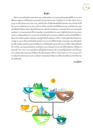 คำนำ
เนื่องจากประเทศไทยเป็นประเทศเกษตรกรรม และมีผลผลิตทางการเกษตรรวมถึงผลผลิตเหลือใช้ทางการเกษตร
ที่มีศักยภาพสูงสามารถใช้เป็นพลังงานทดแทนได้ เช่น อ้อย มันสำปะหลัง ปาล์มน้ำมัน ข้าว ข้าวโพด เป็นต้น โดยการ
แปรรูป ชานอ้อย ใยและกะลาปาล์ม แกลบ และซังข้าวโพด เป็นเชื้อเพลิงผลิตไฟฟ้าและพลังงานความร้อนสำหรับใช้
ในกระบวนการผลิตอุตสาหกรรม ส่วนกากน้ำตาล น้ำอ้อย และมันสำปะหลังใช้ผลิตเอทานอล และน้ำมันปาล์ม และส
เตรีนใช้ผลิตไบโอดีเซล เป็นต้น เพื่อจะได้เป็นตลาดทางเลือกสำหรับผลิตผลการเกษตรไทย ซึ่งจะสามารถช่วยดูดซับ
ผลผลิตทางการเกษตรและช่วยทำให้ราคาผลผลิตการเกษตรมีเสถียรภาพ และภาครัฐไม่ต้องจัดสรรงบประมาณมา
ประกันราคาพืชผลผลิตดังกล่าว ประกอบกับเทคโนโลยี พลังงานทดแทนจากพืชพลังงานเป็นเทคโนโลยีที่ได้มีการ
พัฒนาอย่างต่อเนื่องและมีความคุ้มทุนทางเศรษฐกิจหรือเกือบคุ้มทุนหากได้รับการสนับสนุนอีกเพียงเล็กน้อยจาก
ภาครัฐบาล นอกจากนี้ประเทศไทยยังมีแหล่งพลังงานจากธรรมชาติที่จัดเป็นพลังงานหมุนเวียน เช่น ไฟฟ้าพลังน้ำ
ขนาดเล็ก พลังลม และพลังงานแสงอาทิตย์ที่จะสามารถใช้ผลิตพลังงานทดแทนได้ นอกจากนั้นมีการพัฒนาเชื้อเพลิง
ชีวภาพ ได้แก่ เอทานอลและไบโอดีเซล รวมทั้งพลังงานความร้อนและก๊าซ NGV ซึ่งก่อให้เกิดสัดส่วนการใช้พลังงาน
ทดแทนได้ 20% หวังว่ารายงานฉบับนี้จะช่วยให้ผู้สนใจหวังเป็นอย่างยิ่งว่าจะช่วยให้ผู้สนใจมีความเข้าใจในแนว
ทางการพัฒนาพลังงานทดแทนมาใช้เพิ่มมากขึ้น ซึ่งจะช่วยลดการพึ่งพาการนำเข้าพลังงานจากต่างประเทศ สร้าง
ความมั่นคงด้านพลังงานของประเทศ รวมทั้งลดการปลดปล่อยก๊าซเรือนกระจกซึ่งจะส่งผลดีต่อประเทศชาติโดยรวม
อย่างยั่งยืนต่อไป
คณะผู้จัดทำ
ก
 