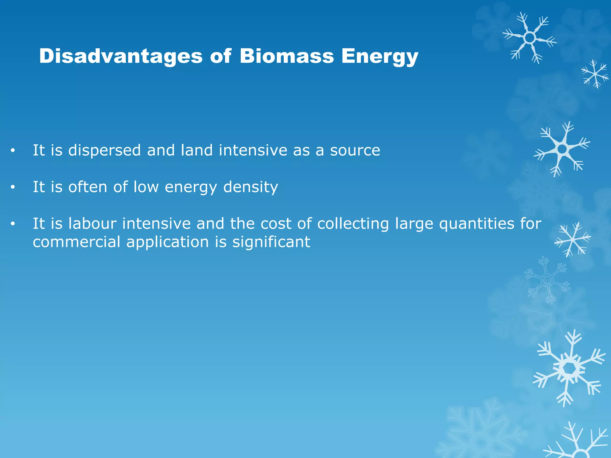 Disadvantages of Biomass Energy
• It is dispersed and land intensive as a source
• It is often of low energy density
• It is labour intensive and the cost of collecting large quantities for
commercial application is significant
 