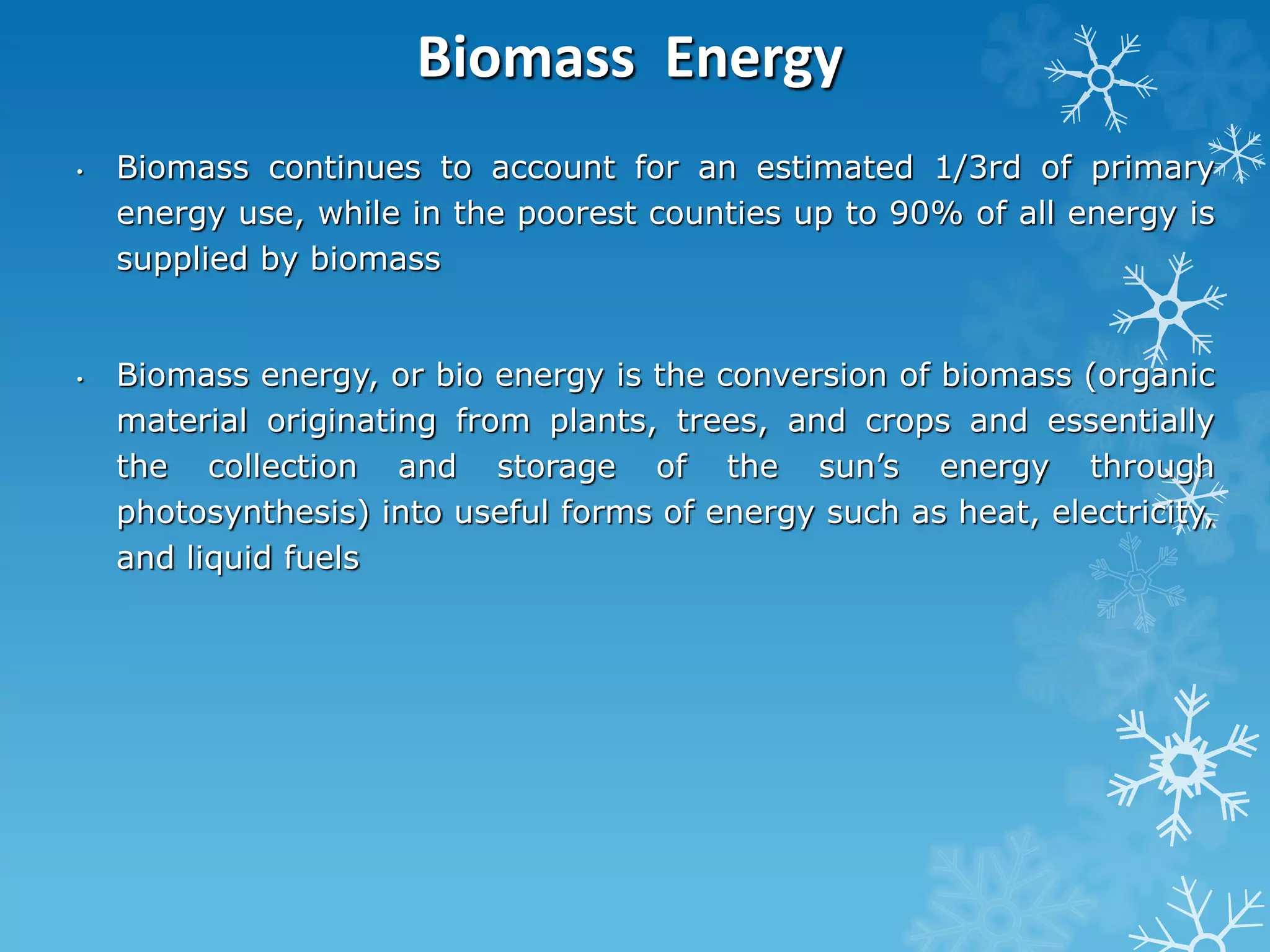 Biomass Energy
• Biomass continues to account for an estimated 1/3rd of primary
energy use, while in the poorest counties up to 90% of all energy is
supplied by biomass
• Biomass energy, or bio energy is the conversion of biomass (organic
material originating from plants, trees, and crops and essentially
the collection and storage of the sun’s energy through
photosynthesis) into useful forms of energy such as heat, electricity,
and liquid fuels
 