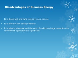Disadvantages of Biomass Energy
• It is dispersed and land intensive as a source
• It is often of low energy density
• It is labour intensive and the cost of collecting large quantities for
commercial application is significant
 