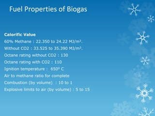 Fuel Properties of Biogas
Calorific Value
60% Methane : 22.350 to 24.22 MJ/m3.
Without CO2 : 33.525 to 35.390 MJ/m3.
Octane rating without CO2 : 130
Octane rating with CO2 : 110
Ignition temperature : 6500 C
Air to methane ratio for complete
Combustion (by volume) : 10 to 1
Explosive limits to air (by volume) : 5 to 15
 
