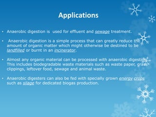 Applications
• Anaerobic digestion is used for effluent and sewage treatment.
• Anaerobic digestion is a simple process that can greatly reduce the
amount of organic matter which might otherwise be destined to be
landfilled or burnt in an incinerator.
• Almost any organic material can be processed with anaerobic digestion.
This includes biodegradable waste materials such as waste paper, grass
clippings, leftover food, sewage and animal waste.
• Anaerobic digesters can also be fed with specially grown energy crops
such as silage for dedicated biogas production.
 