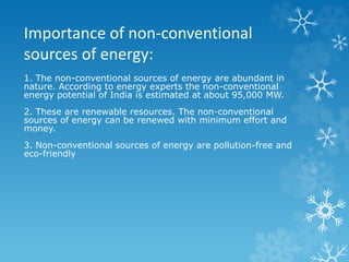 Importance of non-conventional
sources of energy:
1. The non-conventional sources of energy are abundant in
nature. According to energy experts the non-conventional
energy potential of India is estimated at about 95,000 MW.
2. These are renewable resources. The non-conventional
sources of energy can be renewed with minimum effort and
money.
3. Non-conventional sources of energy are pollution-free and
eco-friendly
 