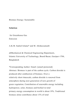 Biomass Energy: Sustainable
Solution
for Greenhouse Gas
Emission
A.K.M. Sadrul Islama* and M. Ahiduzzamanb
abMechanical & Chemical Engineering Department,
Islamic University of Technology, Board Bazar, Gazipur-1704,
Bangladesh
*Corresponding Author: Email- [email protected]
Abstract. Biomass is part of the carbon cycle. Carbon dioxide is
produced after combustion of biomass. Over a
relatively short timescale, carbon dioxide is renewed from
atmosphere during next generation of new growth of
green vegetation. Contribution of renewable energy including
hydropower, solar, biomass and biofuel in total
primary energy consumption in world is about 19%. Traditional
biomass alone contributes about 13% of total
 