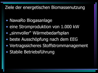 Ziele der energetischen Biomassenutzung NawaRo Biogasanlage eine Stromproduktion von 1.000 kW  „sinnvoller“ Wärmebedarfsplan  beste Ausschöpfung nach dem EEG Vertragssicheres Stoffstrommanagement Stabile Betriebsführung 