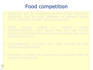 Food competition
• Sugarcane can be considered as food (sugar and other
products), but the part destined to ethanol (today
~55%) doesn’t compete with this purpose
• Some studies, based on satellite images
(INPE/CANASAT), have found that the last 4-year
expansion occurred mainly over consolidated agriculture
and pasture areas
• The production of grains, rice, fruits (almost all) has
increased continuously
• Currently, in Brazil, the sugarcane production does not
influence food prices
 