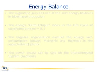 Energy Balance
• The sugarcane provides one of the best energy balances
in bioethanol production
• The energy “Output/Input” index in the Life Cycle of
sugarcane ethanol = 8.1
• The bagasse cogeneration ensures the energy self-
consumption (power, mechanic and thermal) in the
sugar/ethanol plants
• The power excess can be sold for the Interconnected
System (Auctions)
 