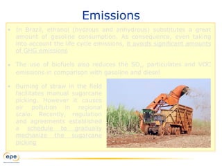Emissions
• In Brazil, ethanol (hydrous and anhydrous) substitutes a great
amount of gasoline consumption. As consequence, even taking
into account the life cycle emissions, it avoids significant amounts
of GHG emissions
• The use of biofuels also reduces the SOx, particulates and VOC
emissions in comparison with gasoline and diesel
• Burning of straw in the field
facilitates manual sugarcane
picking. However it causes
air pollution in regional
scale. Recently, regulation
and agreements established
a schedule to gradually
mechanize the sugarcane
picking
 