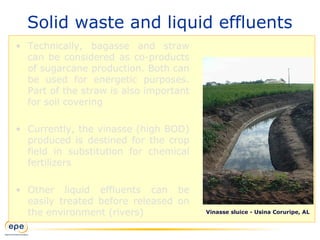 Solid waste and liquid effluents
• Technically, bagasse and straw
can be considered as co-products
of sugarcane production. Both can
be used for energetic purposes.
Part of the straw is also important
for soil covering
• Currently, the vinasse (high BOD)
produced is destined for the crop
field in substitution for chemical
fertilizers
• Other liquid effluents can be
easily treated before released on
the environment (rivers) Vinasse sluice - Usina Coruripe, AL
 