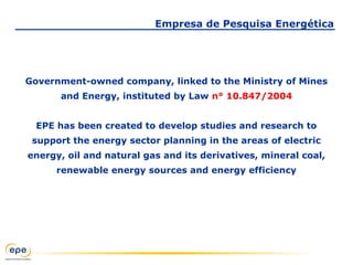 Government-owned company, linked to the Ministry of Mines
and Energy, instituted by Law n° 10.847/2004
EPE has been created to develop studies and research to
support the energy sector planning in the areas of electric
energy, oil and natural gas and its derivatives, mineral coal,
renewable energy sources and energy efficiency
Empresa de Pesquisa Energética
 