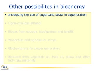 Other possibilites in bioenergy
• Increasing the use of sugarcane straw in cogeneration
• Ligno-celullose ethanol
• Biogas from sewage, biodigestors and landfill
• Woodchips and agriculture scraps
• Elephantgrass for power generation
• Biodiesel from vegetable oil, fried oil, tallow and other
fatty raw materials
 