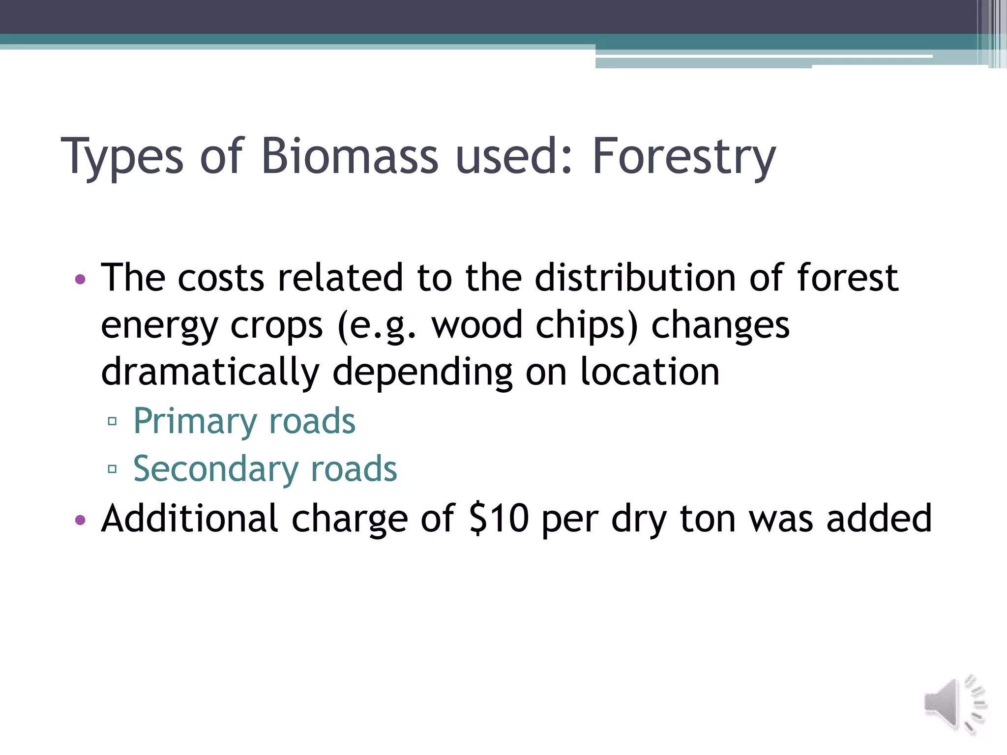 Types of Biomass used: Forestry

• The costs related to the distribution of forest
  energy crops (e.g. wood chips) changes
  dramatically depending on location
 ▫ Primary roads
 ▫ Secondary roads
• Additional charge of $10 per dry ton was added
 