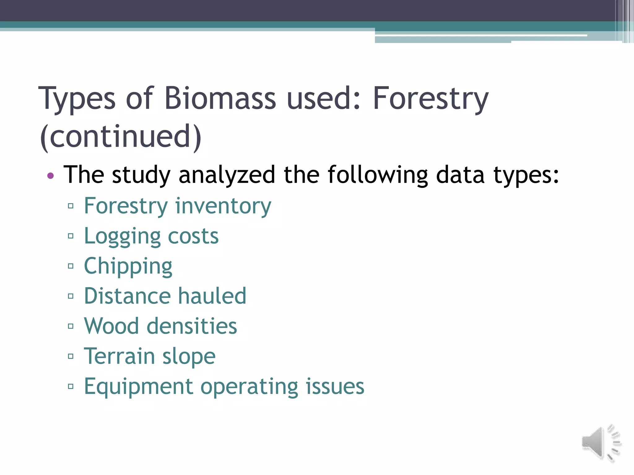 Types of Biomass used: Forestry
(continued)
• The study analyzed the following data types:
 ▫   Forestry inventory
 ▫   Logging costs
 ▫   Chipping
 ▫   Distance hauled
 ▫   Wood densities
 ▫   Terrain slope
 ▫   Equipment operating issues
 