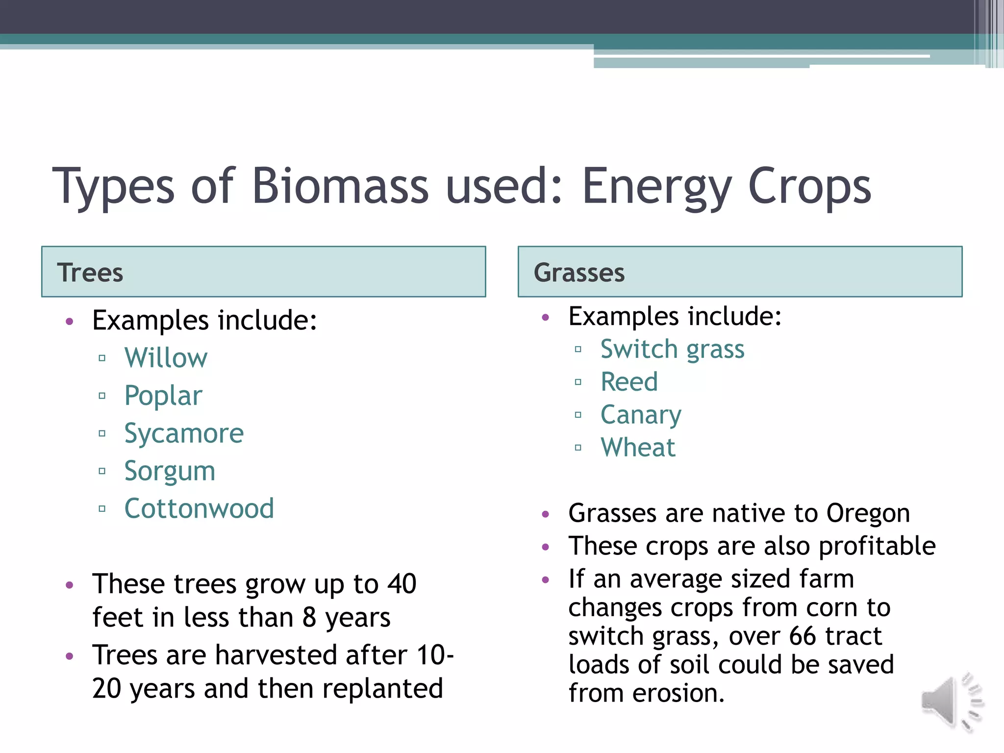 Types of Biomass used: Energy Crops
Trees                             Grasses
• Examples include:               • Examples include:
  ▫ Willow                          ▫ Switch grass
                                    ▫ Reed
  ▫ Poplar
                                    ▫ Canary
  ▫ Sycamore                        ▫ Wheat
  ▫ Sorgum
  ▫ Cottonwood                    • Grasses are native to Oregon
                                  • These crops are also profitable
• These trees grow up to 40       • If an average sized farm
  feet in less than 8 years         changes crops from corn to
                                    switch grass, over 66 tract
• Trees are harvested after 10-     loads of soil could be saved
  20 years and then replanted       from erosion.
 