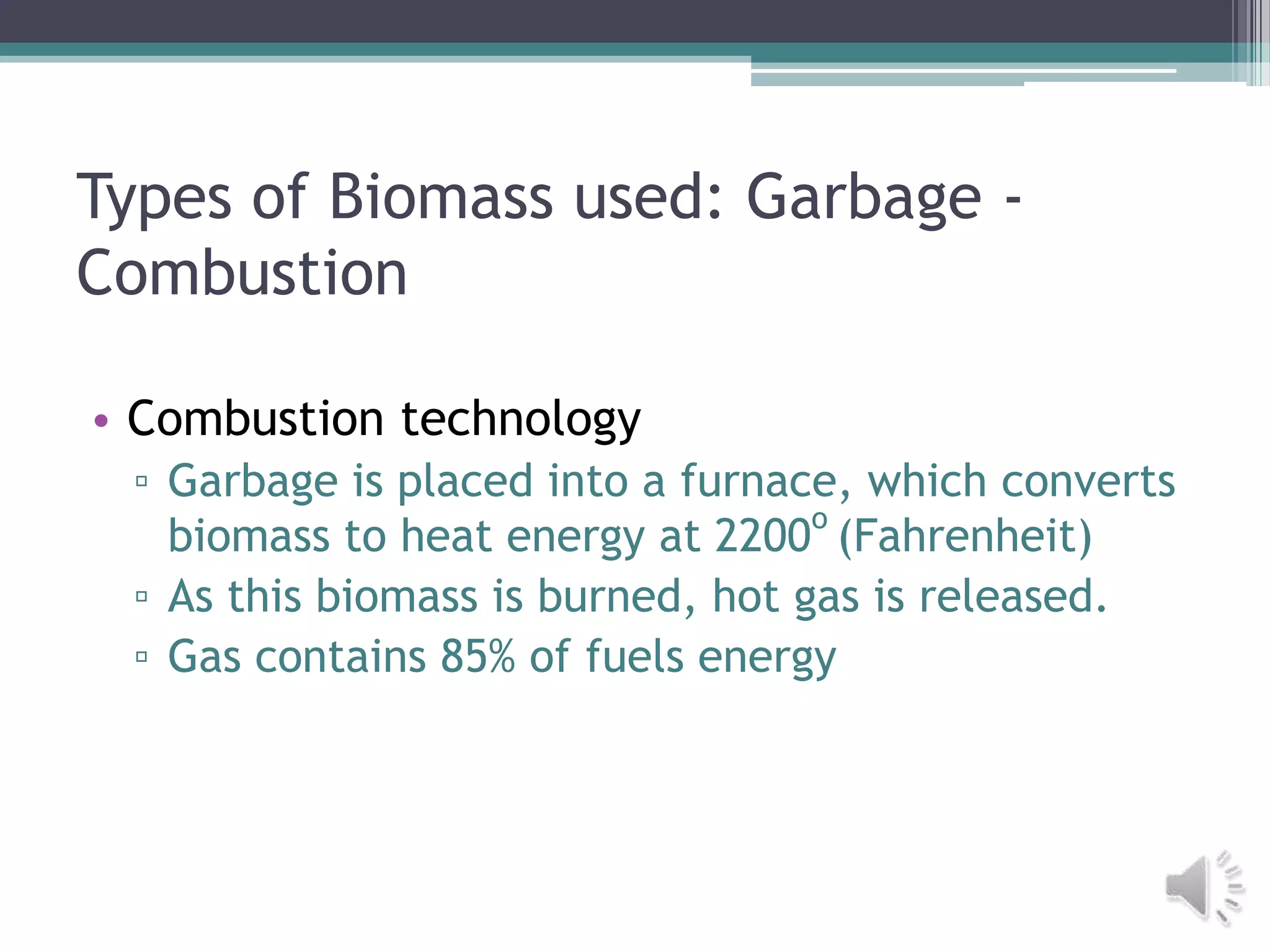 Types of Biomass used: Garbage -
Combustion

• Combustion technology
 ▫ Garbage is placed into a furnace, which converts
                                   o
   biomass to heat energy at 2200 (Fahrenheit)
 ▫ As this biomass is burned, hot gas is released.
 ▫ Gas contains 85% of fuels energy
 