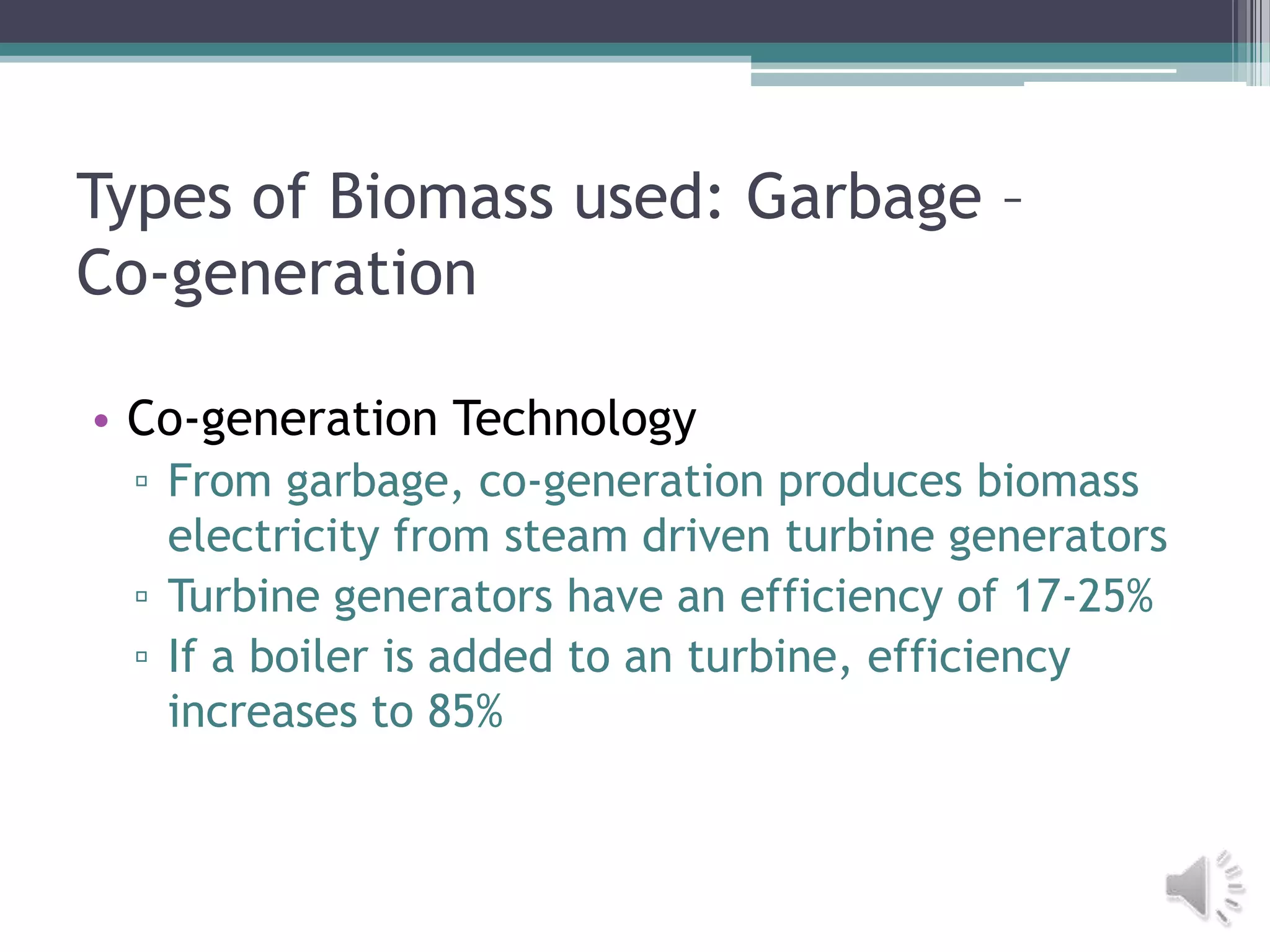 Types of Biomass used: Garbage –
Co-generation

• Co-generation Technology
 ▫ From garbage, co-generation produces biomass
   electricity from steam driven turbine generators
 ▫ Turbine generators have an efficiency of 17-25%
 ▫ If a boiler is added to an turbine, efficiency
   increases to 85%
 