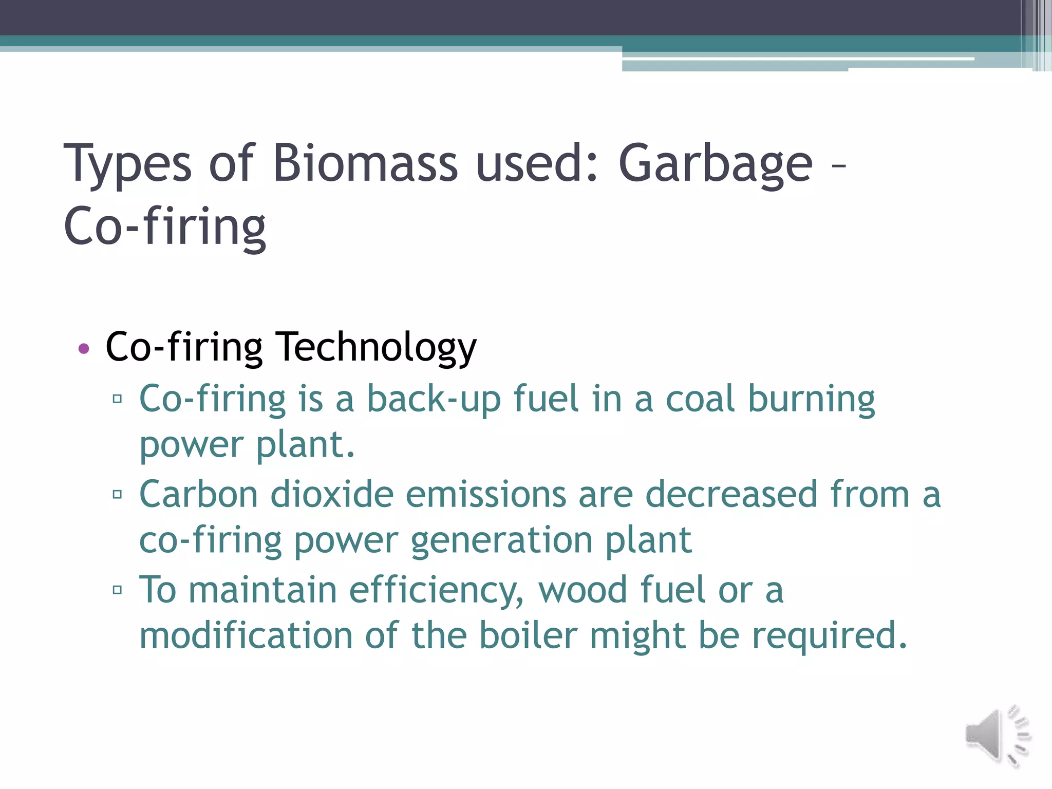 Types of Biomass used: Garbage –
Co-firing

• Co-firing Technology
 ▫ Co-firing is a back-up fuel in a coal burning
   power plant.
 ▫ Carbon dioxide emissions are decreased from a
   co-firing power generation plant
 ▫ To maintain efficiency, wood fuel or a
   modification of the boiler might be required.
 