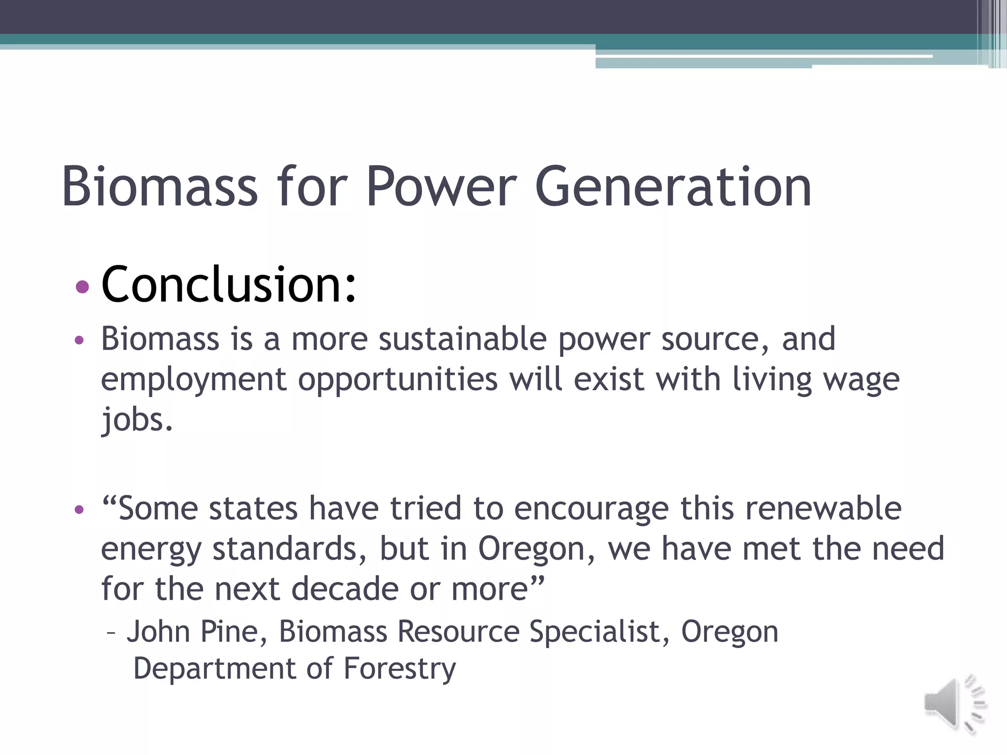 Biomass for Power Generation
• Conclusion:
• Biomass is a more sustainable power source, and
  employment opportunities will exist with living wage
  jobs.

• “Some states have tried to encourage this renewable
  energy standards, but in Oregon, we have met the need
  for the next decade or more”
  – John Pine, Biomass Resource Specialist, Oregon
    Department of Forestry
 
