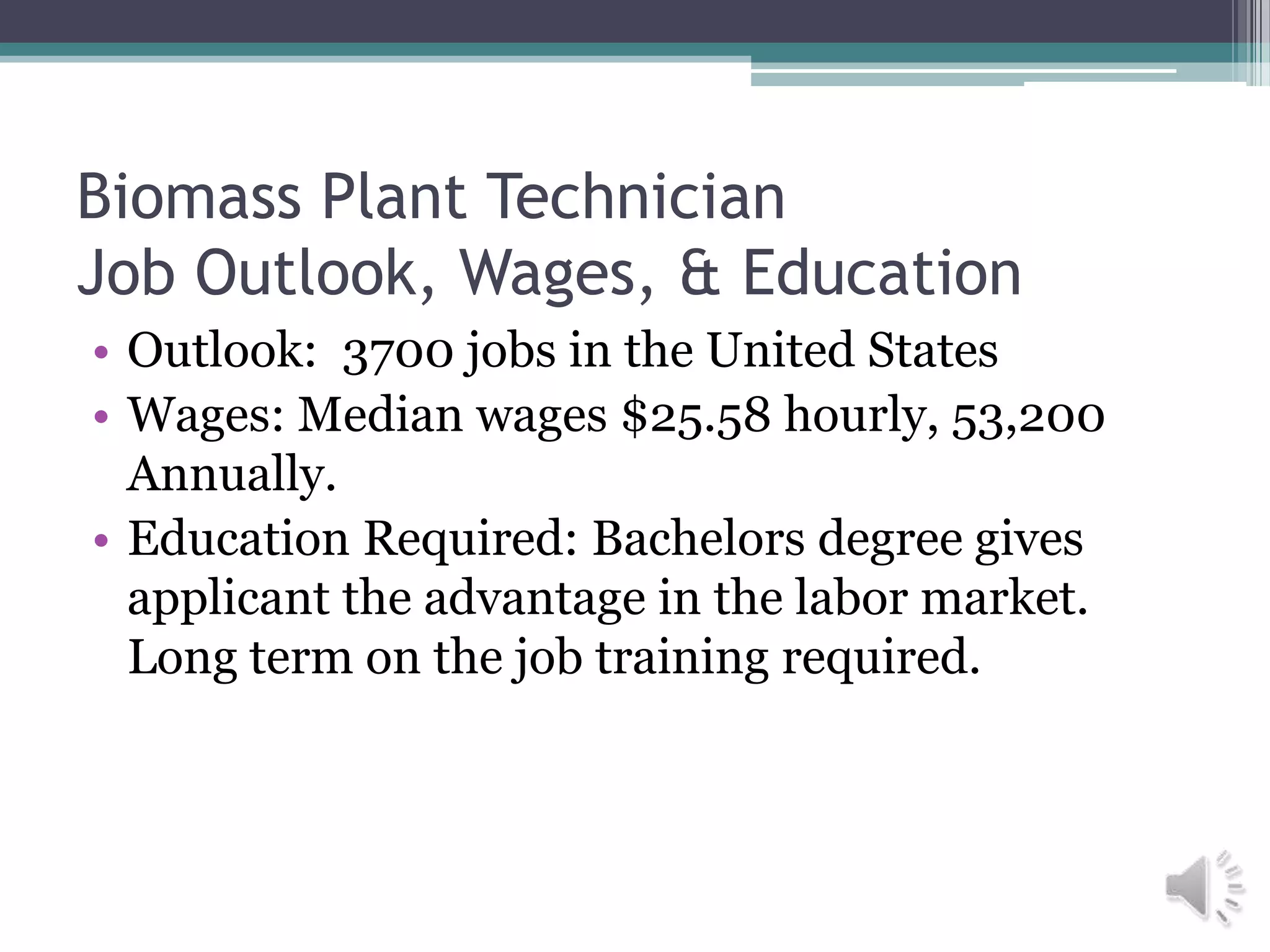 Biomass Plant Technician
Job Outlook, Wages, & Education
• Outlook: 3700 jobs in the United States
• Wages: Median wages $25.58 hourly, 53,200
  Annually.
• Education Required: Bachelors degree gives
  applicant the advantage in the labor market.
  Long term on the job training required.
 