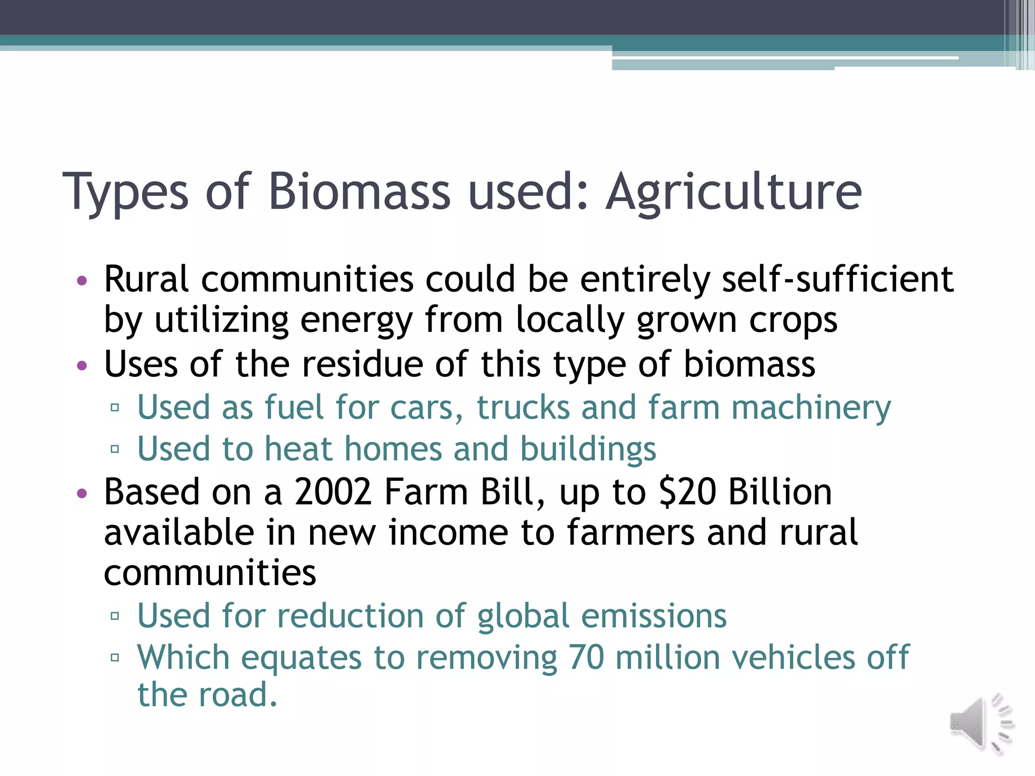 Types of Biomass used: Agriculture
• Rural communities could be entirely self-sufficient
  by utilizing energy from locally grown crops
• Uses of the residue of this type of biomass
  ▫ Used as fuel for cars, trucks and farm machinery
  ▫ Used to heat homes and buildings
• Based on a 2002 Farm Bill, up to $20 Billion
  available in new income to farmers and rural
  communities
  ▫ Used for reduction of global emissions
  ▫ Which equates to removing 70 million vehicles off
    the road.
 