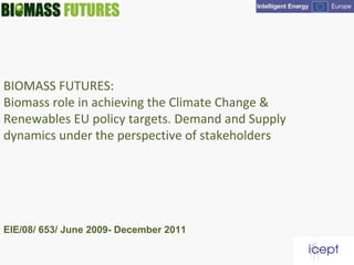 BIOMASS FUTURES:
Biomass role in achieving the Climate Change &
Renewables EU policy targets. Demand and Supply
dynamics under the perspective of stakeholders
EIE/08/ 653/ June 2009- December 2011
 