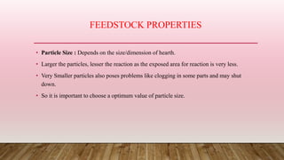 FEEDSTOCK PROPERTIES
• Particle Size : Depends on the size/dimension of hearth.
• Larger the particles, lesser the reaction as the exposed area for reaction is very less.
• Very Smaller particles also poses problems like clogging in some parts and may shut
down.
• So it is important to choose a optimum value of particle size.
 