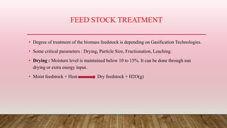 FEED STOCK TREATMENT
• Degree of treatment of the biomass feedstock is depending on Gasification Technologies.
• Some critical parameters : Drying, Particle Size, Fractionation, Leaching.
• Drying : Moisture level is maintained below 10 to 15%. It can be done through sun
drying or extra energy input.
• Moist feedstock + Heat Dry feedstock + H2O(g)
 